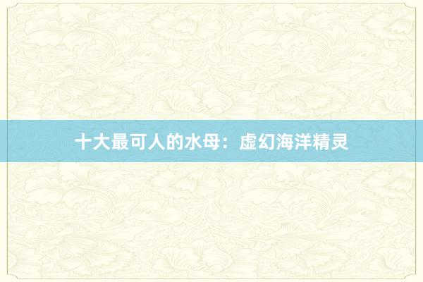 十大最可人的水母：虚幻海洋精灵