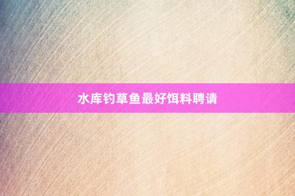 水库钓草鱼最好饵料聘请